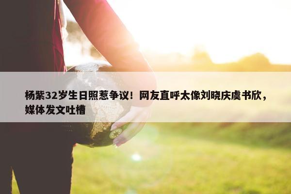 杨紫32岁生日照惹争议！网友直呼太像刘晓庆虞书欣，媒体发文吐槽