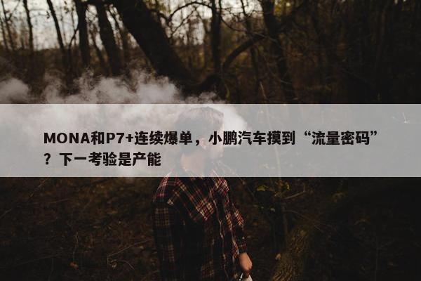 MONA和P7+连续爆单，小鹏汽车摸到“流量密码”？下一考验是产能