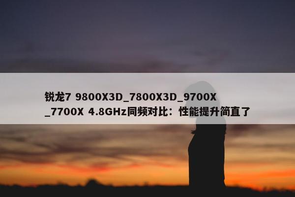 锐龙7 9800X3D_7800X3D_9700X_7700X 4.8GHz同频对比：性能提升简直了