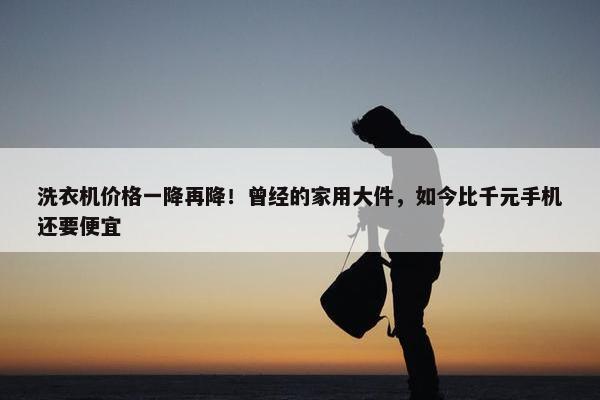 洗衣机价格一降再降！曾经的家用大件，如今比千元手机还要便宜