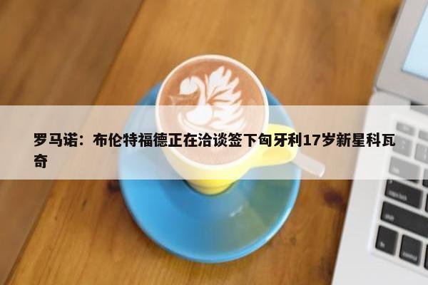 罗马诺：布伦特福德正在洽谈签下匈牙利17岁新星科瓦奇