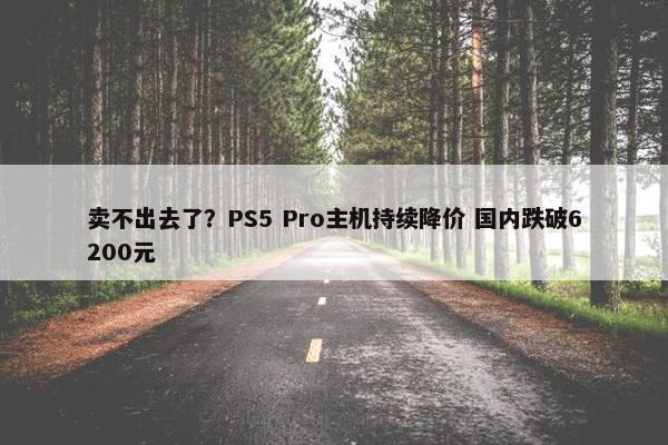 卖不出去了？PS5 Pro主机持续降价 国内跌破6200元