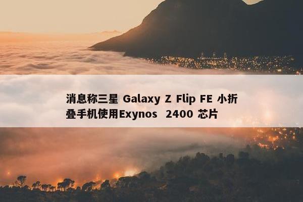 消息称三星 Galaxy Z Flip FE 小折叠手机使用Exynos  2400 芯片