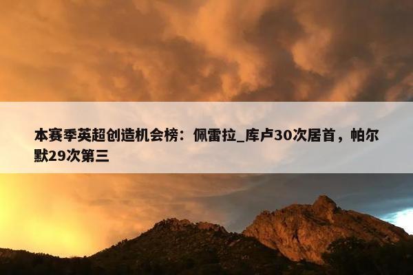 本赛季英超创造机会榜：佩雷拉_库卢30次居首，帕尔默29次第三