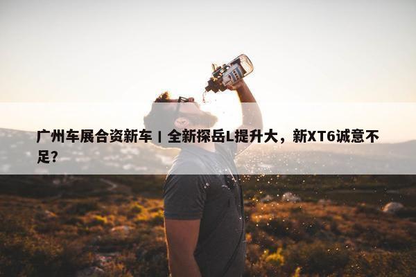 广州车展合资新车丨全新探岳L提升大，新XT6诚意不足？