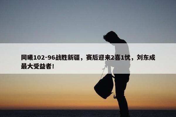 同曦102-96战胜新疆，赛后迎来2喜1忧，刘东成最大受益者！