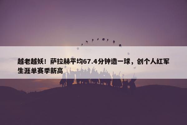 越老越妖！萨拉赫平均67.4分钟造一球，创个人红军生涯单赛季新高