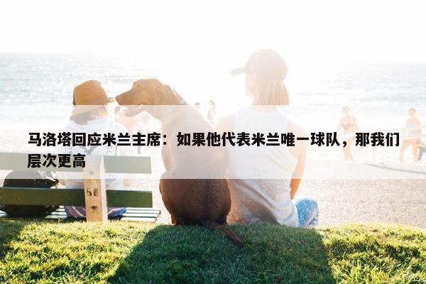 马洛塔回应米兰主席：如果他代表米兰唯一球队，那我们层次更高