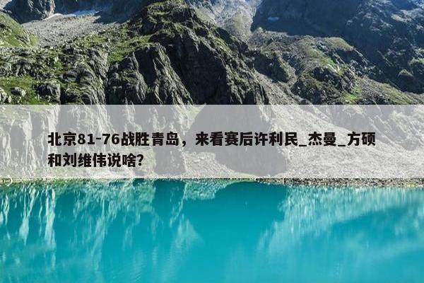 北京81-76战胜青岛，来看赛后许利民_杰曼_方硕和刘维伟说啥？