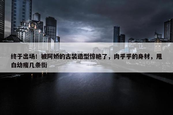 终于出场！被阿娇的古装造型惊艳了，肉乎乎的身材，甩白幼瘦几条街