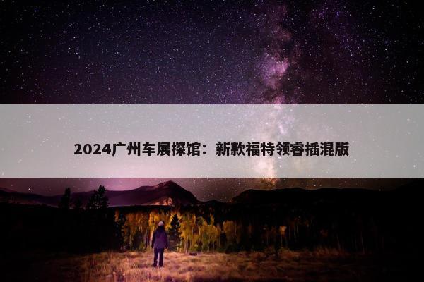 2024广州车展探馆：新款福特领睿插混版