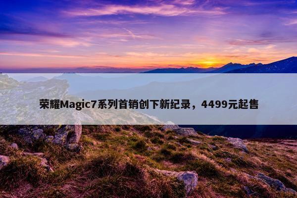 荣耀Magic7系列首销创下新纪录，4499元起售