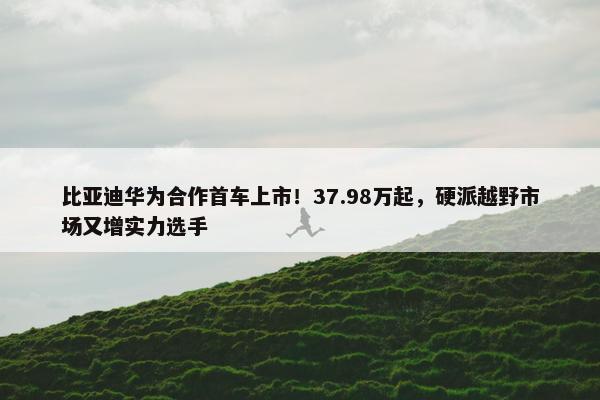 比亚迪华为合作首车上市！37.98万起，硬派越野市场又增实力选手