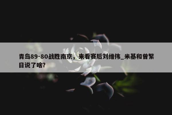 青岛89-80战胜南京，来看赛后刘维伟_米基和曾繁日说了啥？