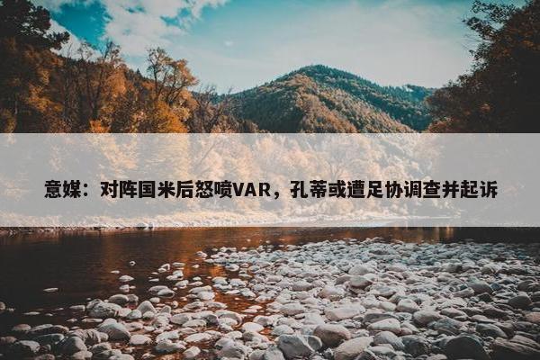 意媒：对阵国米后怒喷VAR，孔蒂或遭足协调查并起诉