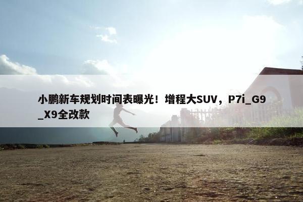 小鹏新车规划时间表曝光！增程大SUV，P7i_G9_X9全改款