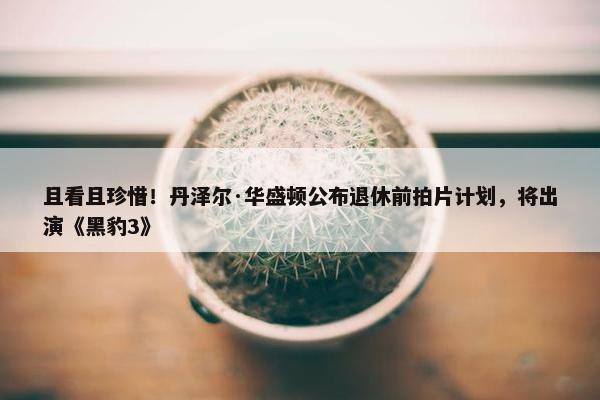 且看且珍惜！丹泽尔·华盛顿公布退休前拍片计划，将出演《黑豹3》