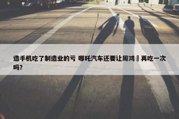 造手机吃了制造业的亏 哪吒汽车还要让周鸿祎再吃一次吗？