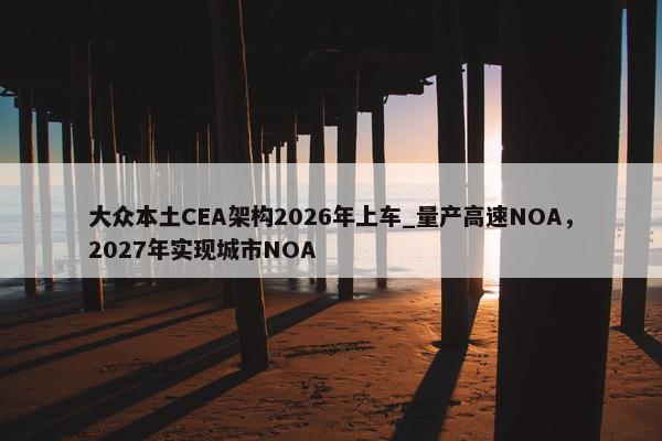 大众本土CEA架构2026年上车_量产高速NOA，2027年实现城市NOA