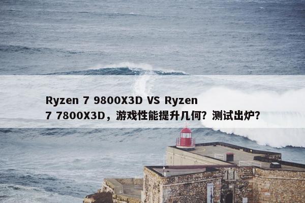 Ryzen 7 9800X3D VS Ryzen 7 7800X3D，游戏性能提升几何？测试出炉？