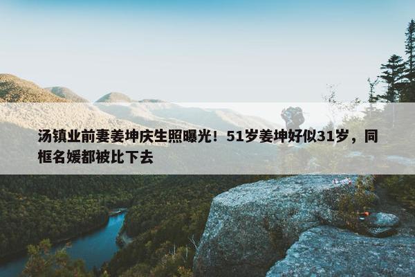 汤镇业前妻姜坤庆生照曝光！51岁姜坤好似31岁，同框名媛都被比下去