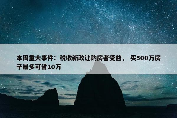 本周重大事件：税收新政让购房者受益， 买500万房子最多可省10万