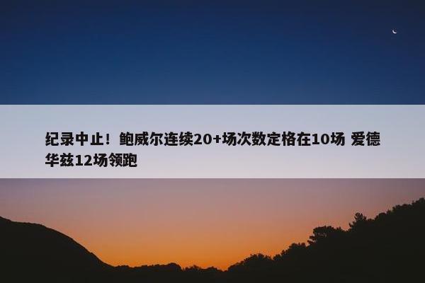 纪录中止！鲍威尔连续20+场次数定格在10场 爱德华兹12场领跑