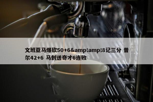 文班亚马爆砍50+6&amp;8记三分 普尔42+6 马刺送奇才6连败