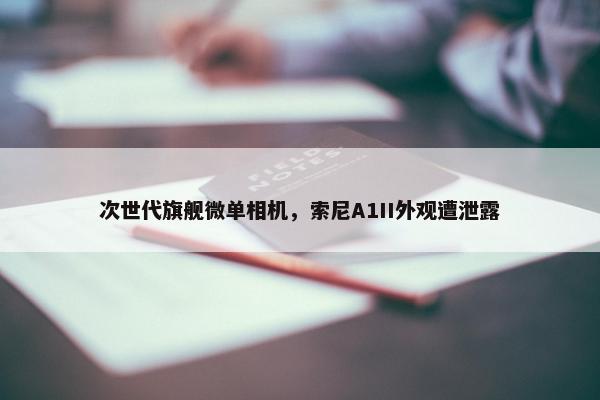 次世代旗舰微单相机，索尼A1II外观遭泄露