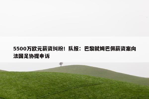 5500万欧元薪资纠纷！队报：巴黎就姆巴佩薪资案向法国足协提申诉