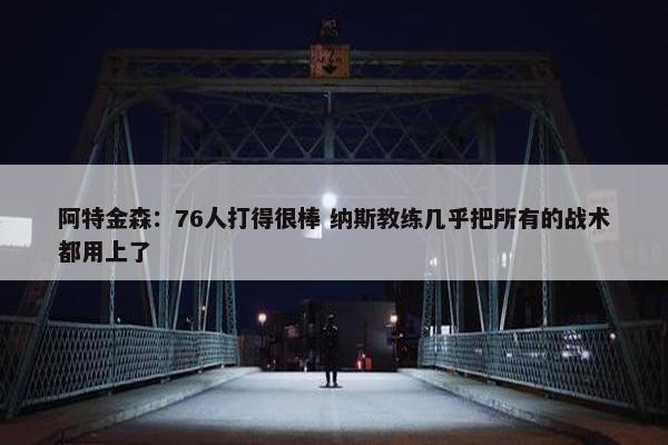 阿特金森：76人打得很棒 纳斯教练几乎把所有的战术都用上了