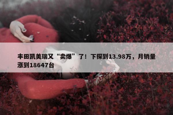 丰田凯美瑞又“卖爆”了！下探到13.98万，月销量涨到18647台