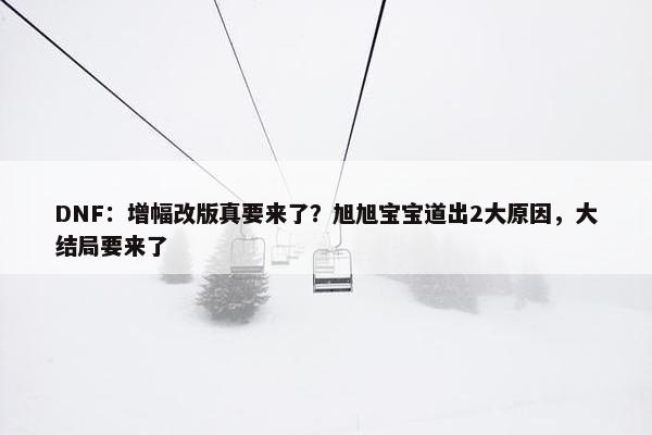 DNF：增幅改版真要来了？旭旭宝宝道出2大原因，大结局要来了