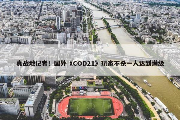 真战地记者！国外《COD21》玩家不杀一人达到满级