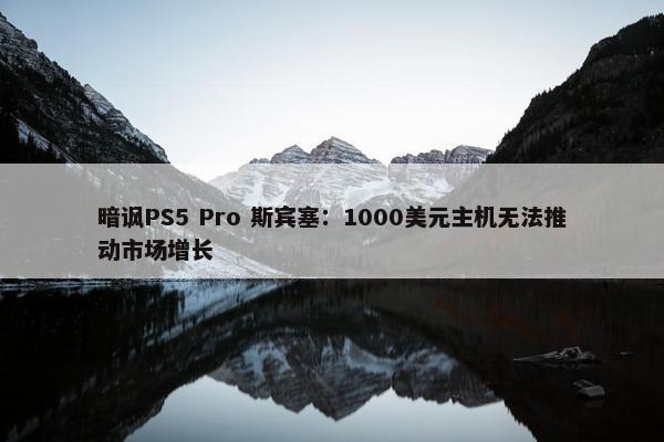 暗讽PS5 Pro 斯宾塞：1000美元主机无法推动市场增长