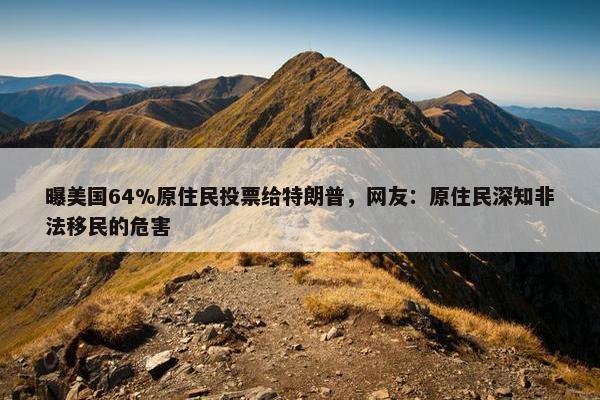 曝美国64%原住民投票给特朗普，网友：原住民深知非法移民的危害