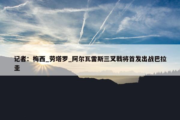 记者：梅西_劳塔罗_阿尔瓦雷斯三叉戟将首发出战巴拉圭