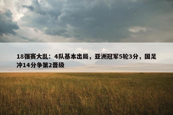 18强赛大乱：4队基本出局，亚洲冠军5轮3分，国足冲14分争第2晋级