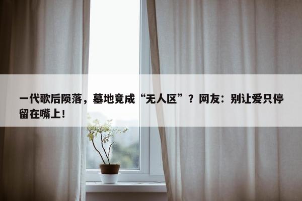 一代歌后陨落，墓地竟成“无人区”？网友：别让爱只停留在嘴上！