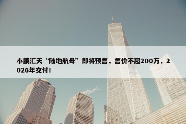 小鹏汇天“陆地航母”即将预售，售价不超200万，2026年交付！