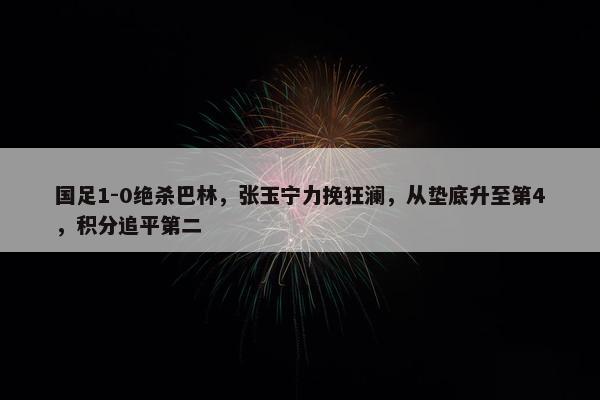 国足1-0绝杀巴林，张玉宁力挽狂澜，从垫底升至第4，积分追平第二