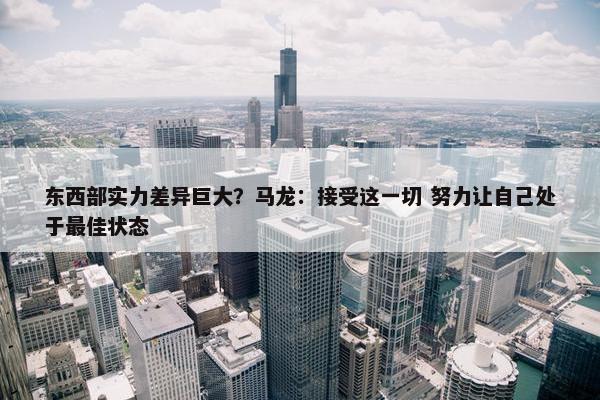 东西部实力差异巨大？马龙：接受这一切 努力让自己处于最佳状态