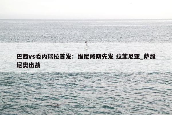 巴西vs委内瑞拉首发：维尼修斯先发 拉菲尼亚_萨维尼奥出战