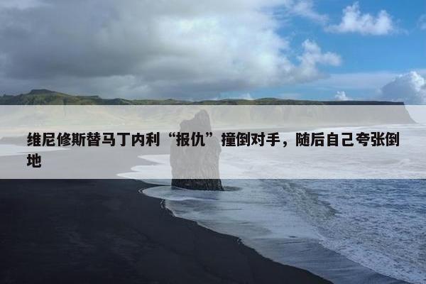 维尼修斯替马丁内利“报仇”撞倒对手，随后自己夸张倒地