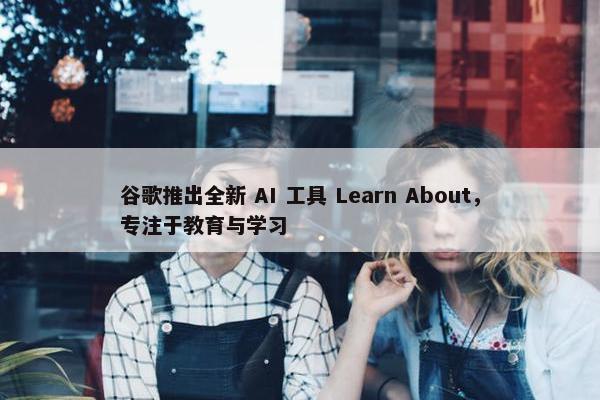 谷歌推出全新 AI 工具 Learn About，专注于教育与学习