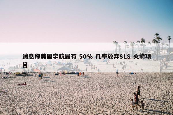 消息称美国宇航局有 50% 几率放弃SLS 火箭项目