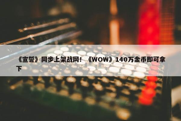 《宣誓》同步上架战网！《WOW》140万金币即可拿下