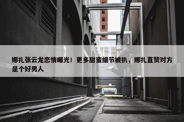 娜扎张云龙恋情曝光！更多甜蜜细节被扒，娜扎直赞对方是个好男人