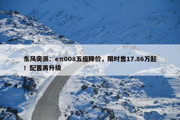 东风奕派：eπ008五座降价，限时售17.86万起！配置再升级