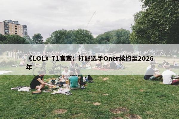 《LOL》T1官宣：打野选手Oner续约至2026年